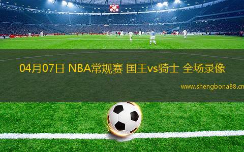 04月07日 NBA常規(guī)賽 國王vs騎士 全場錄像