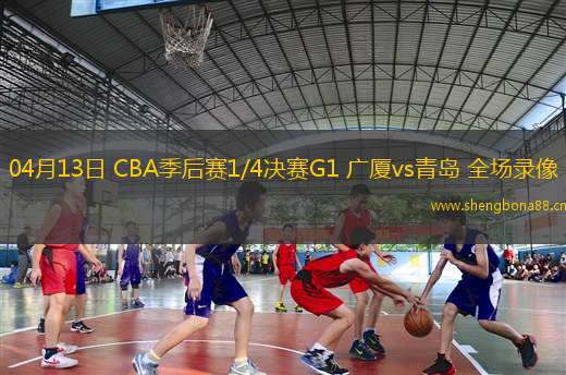04月13日 CBA季后賽1/4決賽G1 廣廈vs青島 全場錄像