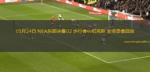 05月24日 NBA東部決賽G2 步行者vs尼克斯 全場錄像回放