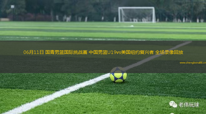 06月11日 國(guó)青男籃國(guó)際挑戰(zhàn)賽 中國(guó)男籃U19vs美國(guó)紐約復(fù)興者 全場(chǎng)錄像回放