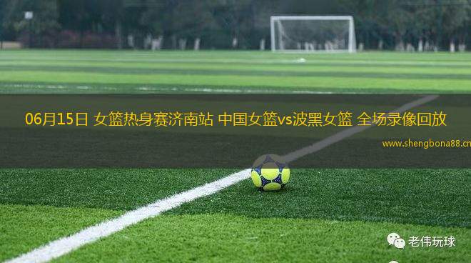 06月15日 女籃熱身賽濟(jì)南站 中國女籃vs波黑女籃 全場錄像回放
