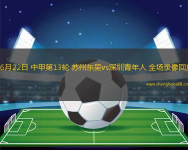 06月22日 中甲第13輪 蘇州東吳vs深圳青年人 全場錄像回放
