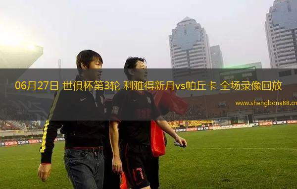 06月27日 世俱杯第3輪 利雅得新月vs帕丘卡 全場錄像回放