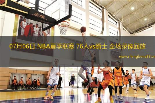 07月06日 NBA夏季聯(lián)賽 76人vs爵士 全場錄像回放