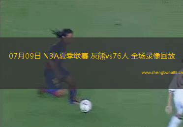 07月09日 NBA夏季聯(lián)賽 灰熊vs76人 全場錄像回放