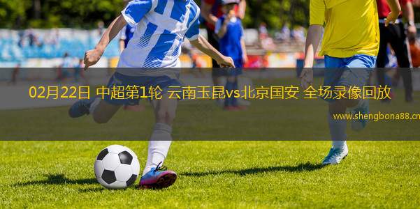 02月22日 中超第1輪 云南玉昆vs北京國安 全場錄像回放