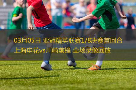 03月05日 亞冠精英聯(lián)賽1/8決賽首回合 上海申花vs川崎前鋒 全場錄像回放