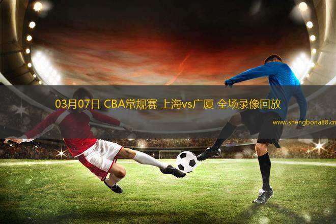 03月07日 CBA常規(guī)賽 上海vs廣廈 全場錄像回放