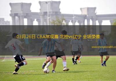 03月26日 CBA常規(guī)賽 北控vs遼寧 全場錄像