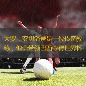 大羅：安切洛蒂是一位傳奇教練，他會(huì)帶領(lǐng)巴西奪得世界杯