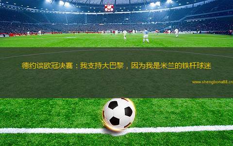 德約談歐冠決賽：我支持大巴黎，因為我是米蘭的鐵桿球迷